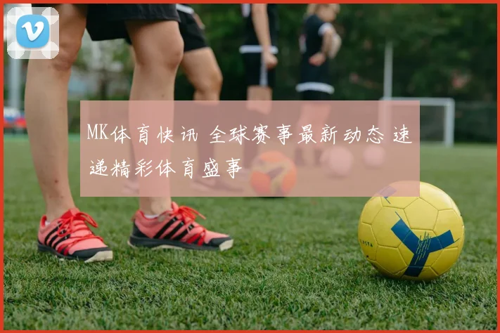 MK体育快讯 全球赛事最新动态 速递精彩体育盛事