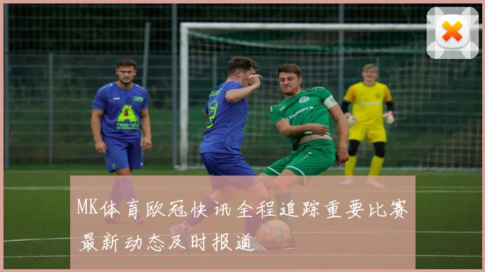 MK体育欧冠快讯全程追踪重要比赛最新动态及时报道
