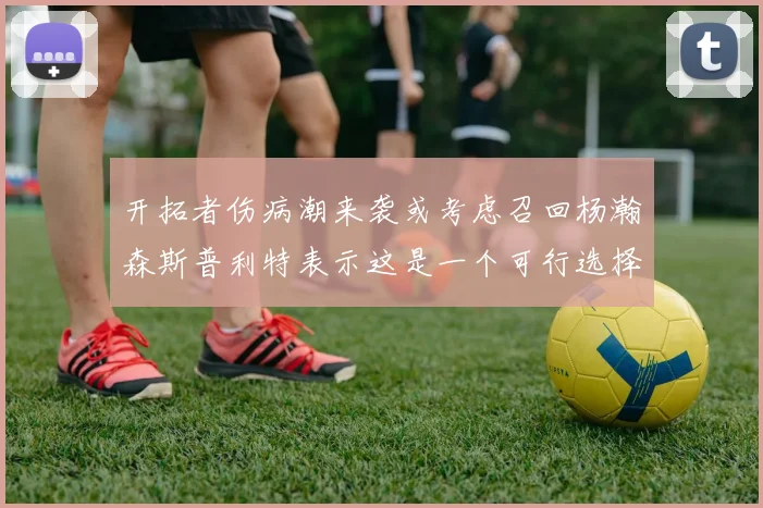 开拓者伤病潮来袭或考虑召回杨瀚森斯普利特表示这是一个可行选择