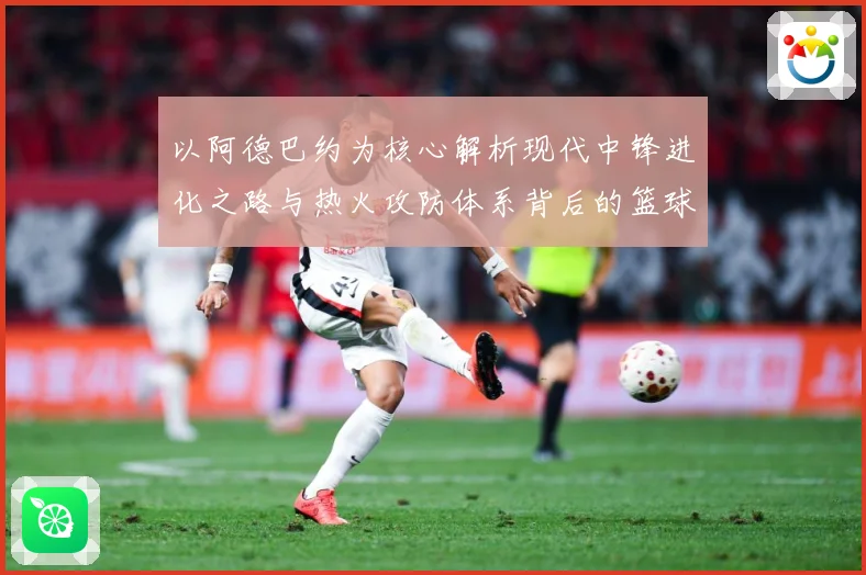 以阿德巴约为核心解析现代中锋进化之路与热火攻防体系背后的篮球智慧