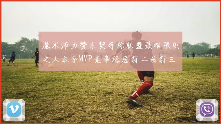 魔术师力赞东契奇称联盟最难限制之人本季MVP竞争稳居前二或前三