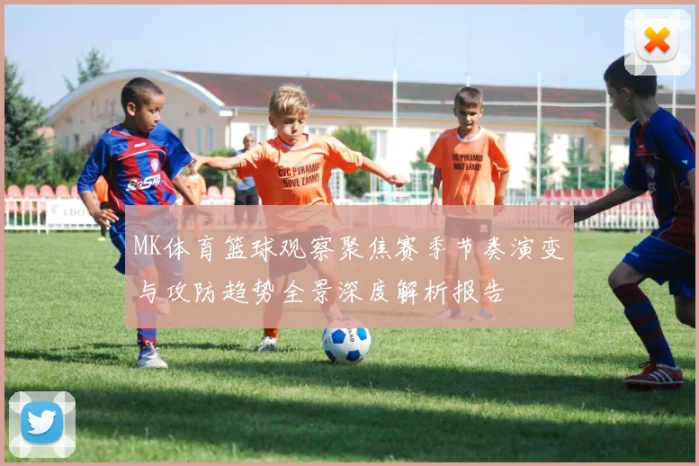 MK体育篮球观察聚焦赛季节奏演变与攻防趋势全景深度解析报告
