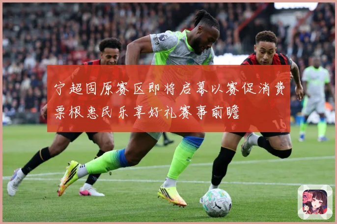 宁超固原赛区即将启幕以赛促消费票根惠民乐享好礼赛事前瞻