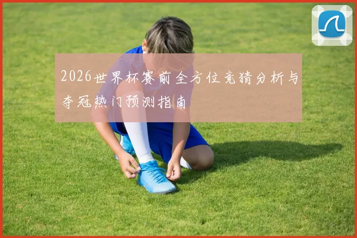2026世界杯赛前全方位竞猜分析与夺冠热门预测指南