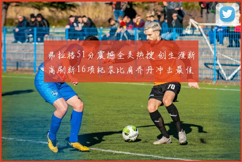 弗拉格51分震撼全美热搜 创生涯新高刷新16项纪录比肩乔丹冲击最佳新秀