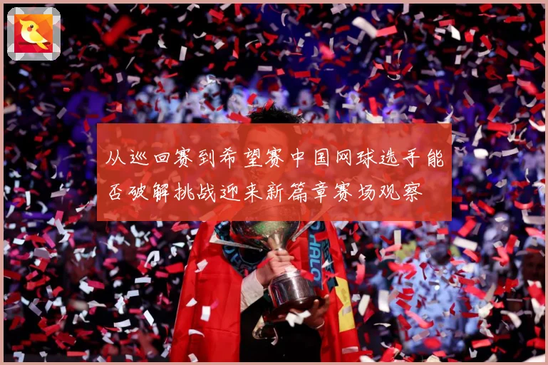 从巡回赛到希望赛中国网球选手能否破解挑战迎来新篇章赛场观察