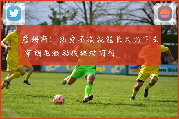 詹姆斯：热爱不减就能长久打下去 布朗尼激励我继续前行