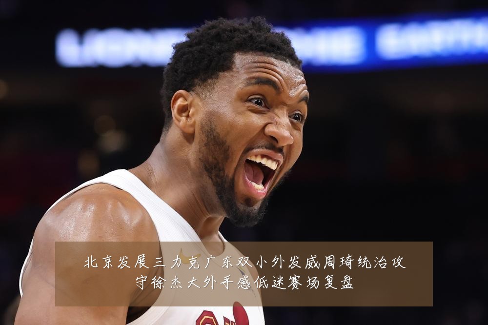 北京发展三力克广东双小外发威周琦统治攻守徐杰大外手感低迷赛场复盘