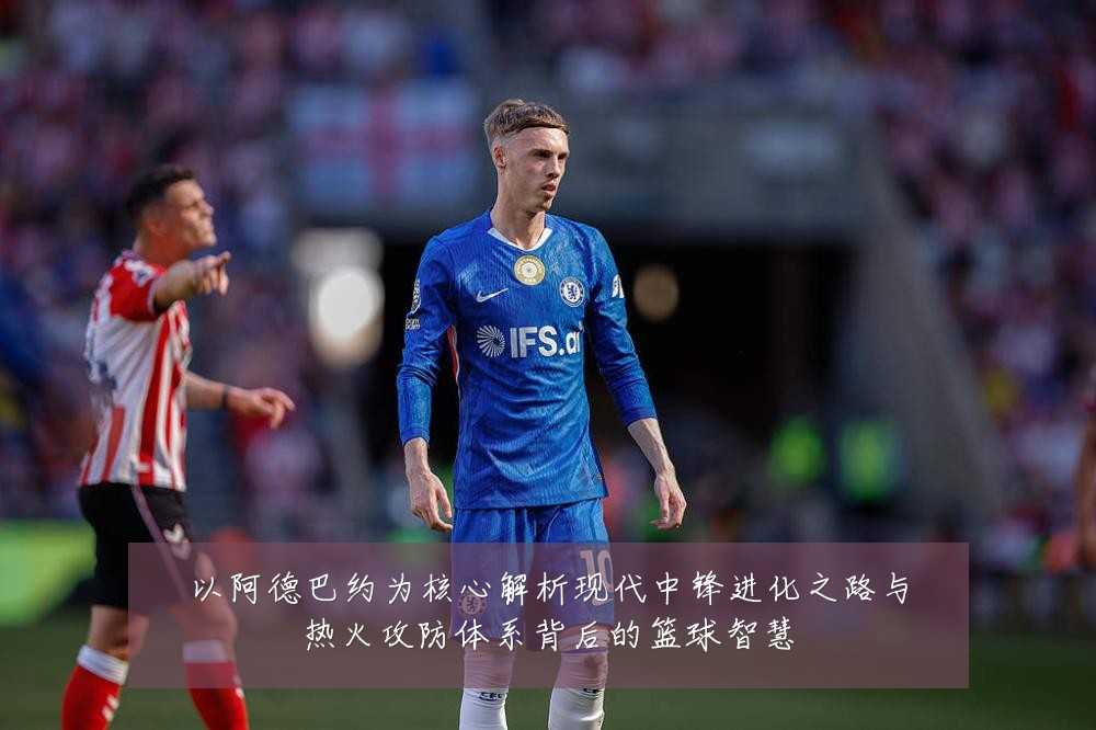以阿德巴约为核心解析现代中锋进化之路与热火攻防体系背后的篮球智慧